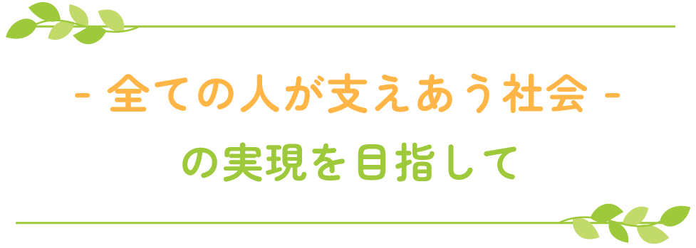 - 全ての人が支えあう社会 - の実現を目指して